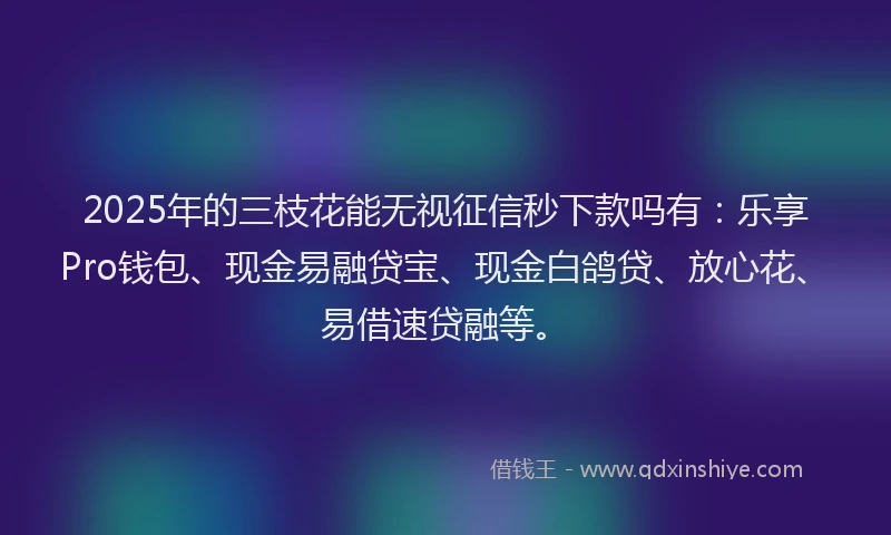 2025年的三枝花能无视征信秒下款吗有：乐享Pro钱包、现金易融贷宝、现金白鸽贷、放心花、易借速贷融等。