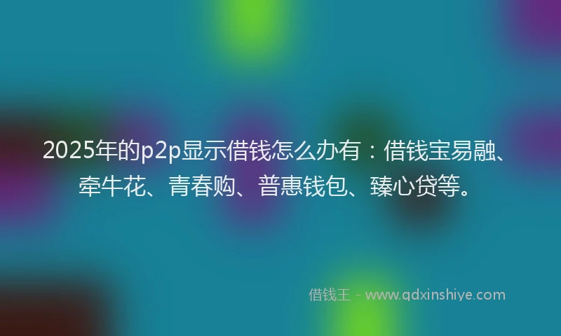 2025年的p2p显示借钱怎么办有：借钱宝易融、牵牛花、青春购、普惠钱包、臻心贷等。