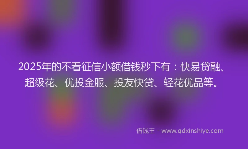 2025年的不看征信小额借钱秒下有：快易贷融、超级花、优投金服、投友快贷、轻花优品等。