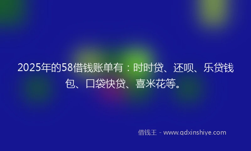 2025年的58借钱账单有：时时贷、还呗、乐贷钱包、口袋快贷、喜米花等。