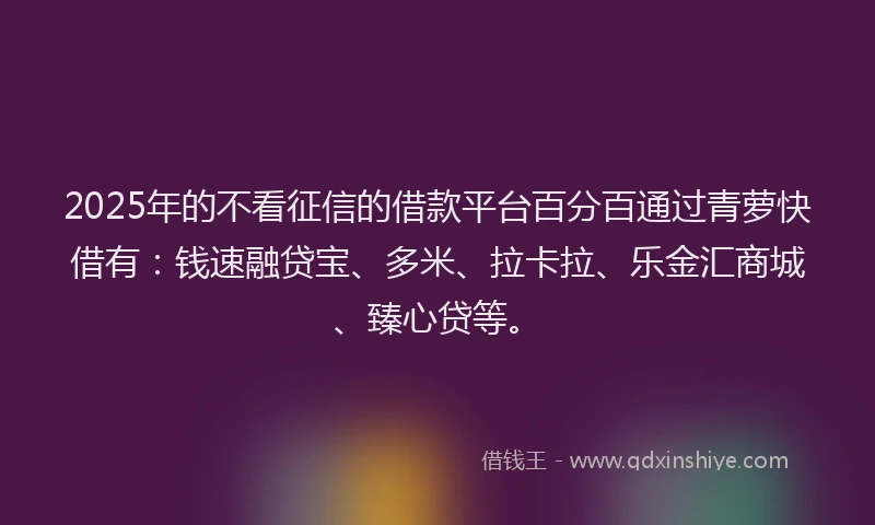 2025年的不看征信的借款平台百分百通过青萝快借有：钱速融贷宝、多米、拉卡拉、乐金汇商城、臻心贷等。