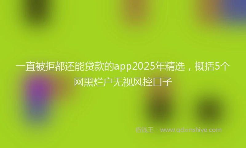 一直被拒都还能贷款的app2025年精选，概括5个网黑烂户无视风控口子