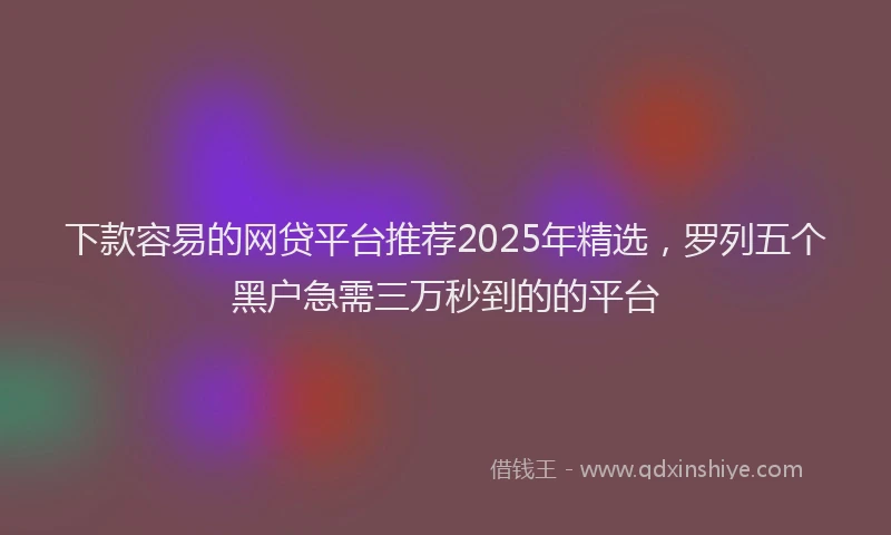 下款容易的网贷平台推荐2025年精选，罗列五个黑户急需三万秒到的的平台