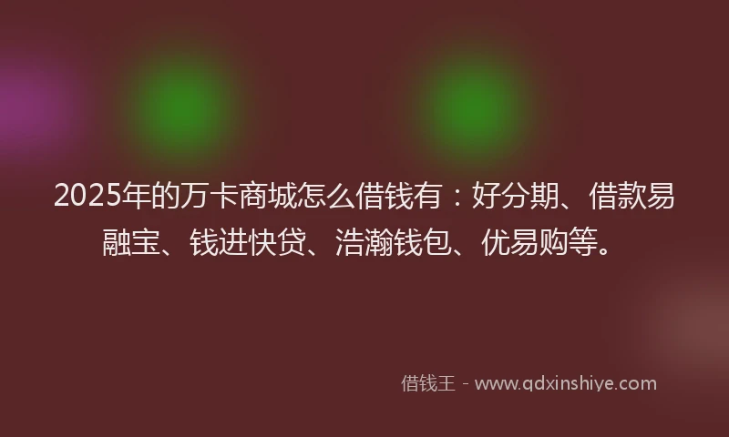 2025年的万卡商城怎么借钱有：好分期、借款易融宝、钱进快贷、浩瀚钱包、优易购等。