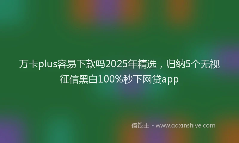 万卡plus容易下款吗2025年精选，归纳5个无视征信黑白100%秒下网贷app