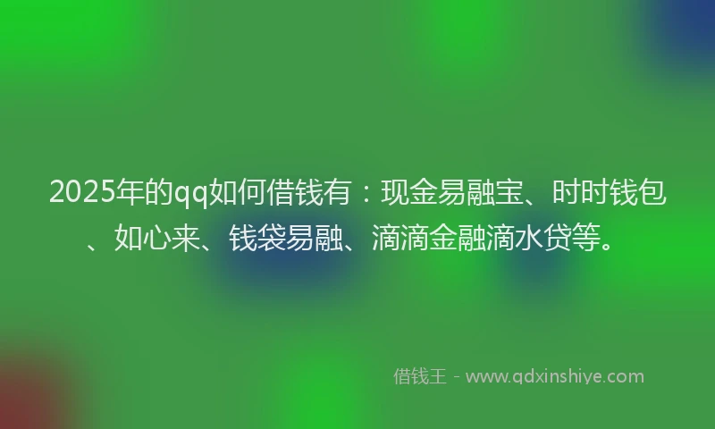 2025年的qq如何借钱有：现金易融宝、时时钱包、如心来、钱袋易融、滴滴金融滴水贷等。