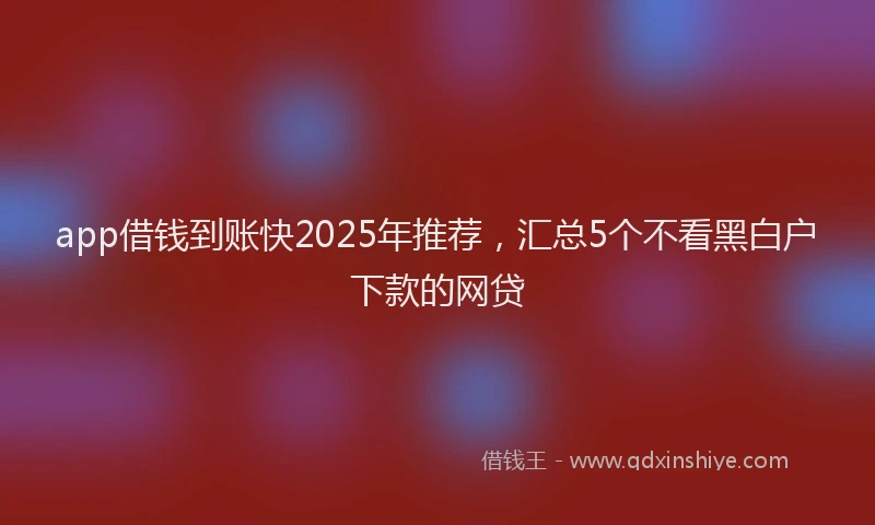 app借钱到账快2025年推荐，汇总5个不看黑白户下款的网贷