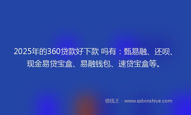 2025年的360贷款好下款 吗有：甄易融、还呗、现金易贷宝盒、易融钱包、速贷宝盒等。