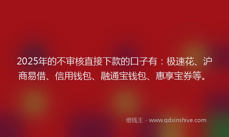 2025年的不审核直接下款的口子有：极速花、沪商易借、信用钱包、融通宝钱包、惠享宝券等。