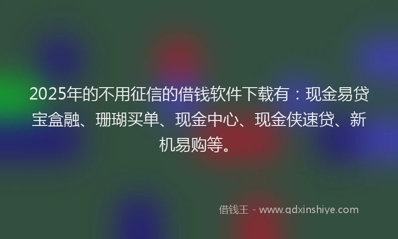 2025年的不用征信的借钱软件下载有：现金易贷宝盒融、珊瑚买单、现金中心、现金侠速贷、新机易购等。