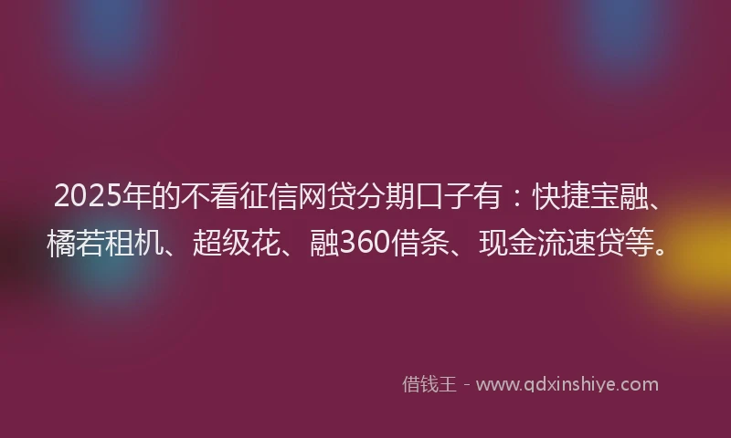 2025年的不看征信网贷分期口子有：快捷宝融、橘若租机、超级花、融360借条、现金流速贷等。