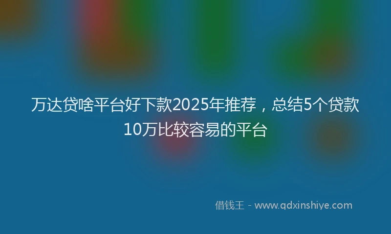 万达贷啥平台好下款2025年推荐，总结5个贷款10万比较容易的平台