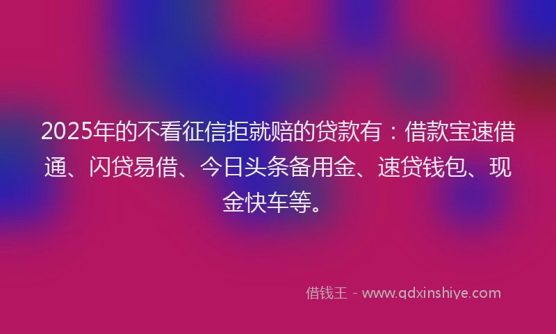 2025年的不看征信拒就赔的贷款有：借款宝速借通、闪贷易借、今日头条备用金、速贷钱包、现金快车等。