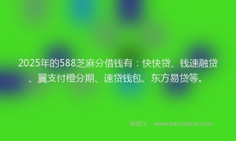 2025年的588芝麻分借钱有：快快贷、钱速融贷、翼支付橙分期、速贷钱包、东方易贷等。
