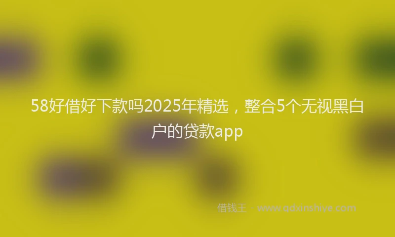 58好借好下款吗2025年精选，整合5个无视黑白户的贷款app