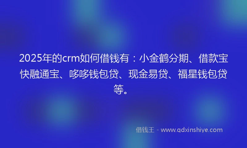 2025年的crm如何借钱有：小金鹤分期、借款宝快融通宝、哆哆钱包贷、现金易贷、福星钱包贷等。
