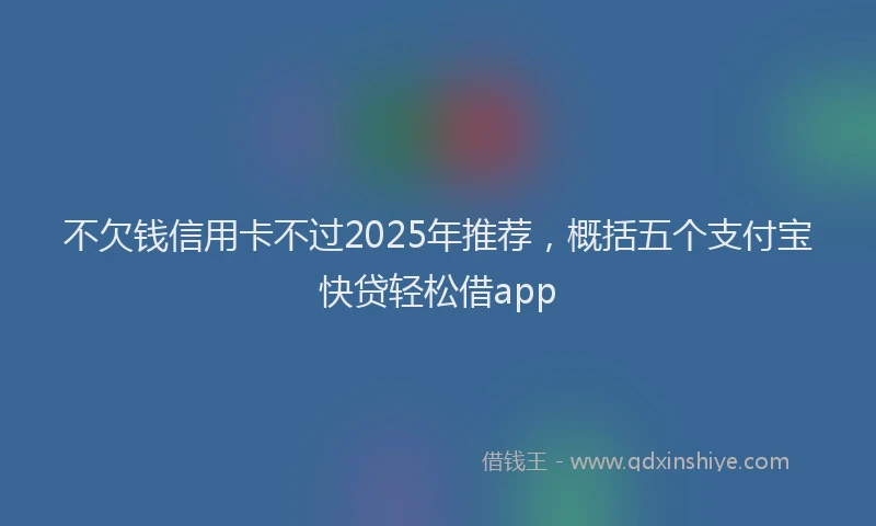 不欠钱信用卡不过2025年推荐，概括五个支付宝快贷轻松借app