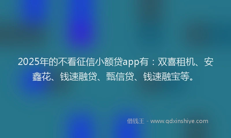 2025年的不看征信小额贷app有：双喜租机、安鑫花、钱速融贷、甄信贷、钱速融宝等。