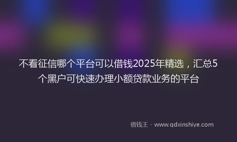 不看征信哪个平台可以借钱2025年精选，汇总5个黑户可快速办理小额贷款业务的平台