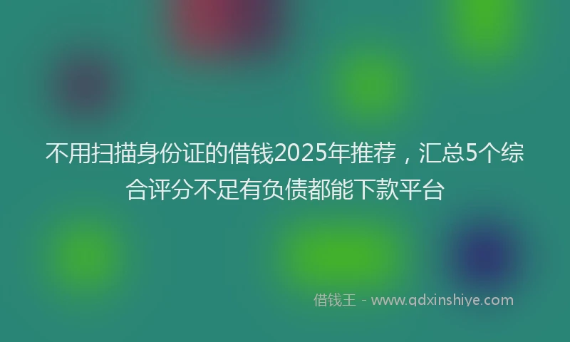 不用扫描身份证的借钱2025年推荐，汇总5个综合评分不足有负债都能下款平台