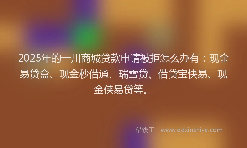 2025年的一川商城贷款申请被拒怎么办有：现金易贷盒、现金秒借通、瑞雪贷、借贷宝快易、现金侠易贷等。