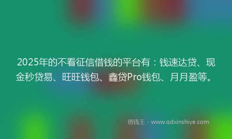 2025年的不看征信借钱的平台有：钱速达贷、现金秒贷易、旺旺钱包、鑫贷Pro钱包、月月盈等。