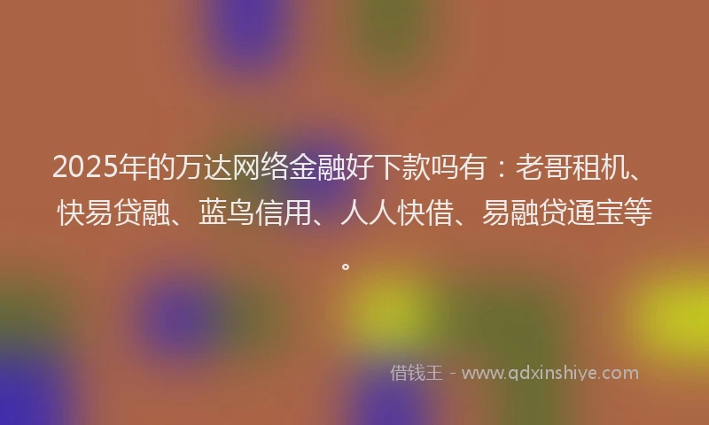 2025年的万达网络金融好下款吗有：老哥租机、快易贷融、蓝鸟信用、人人快借、易融贷通宝等。