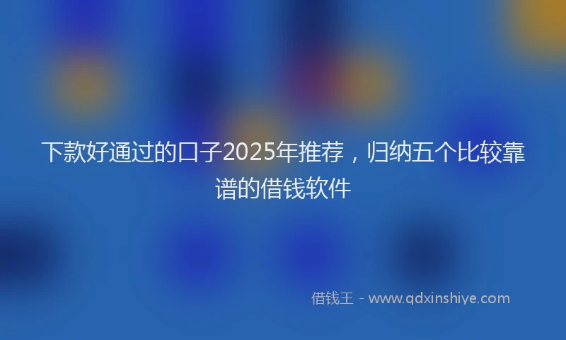 下款好通过的口子2025年推荐，归纳五个比较靠谱的借钱软件