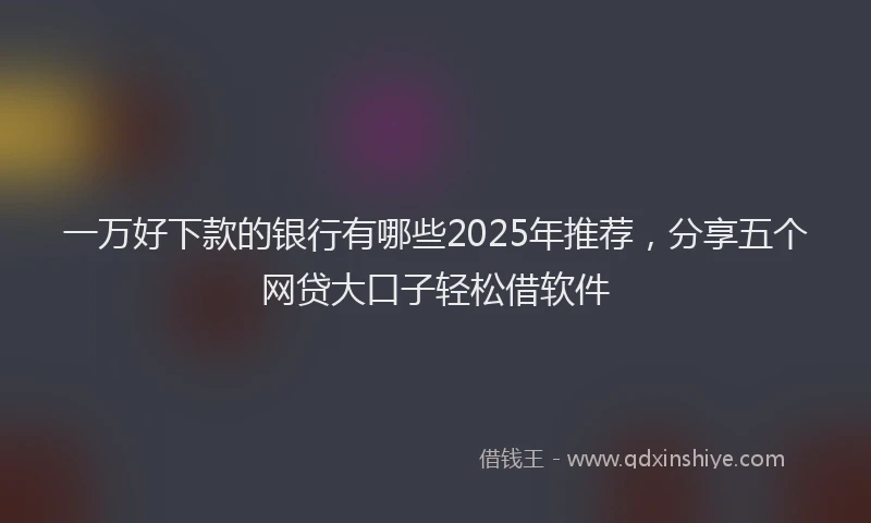 一万好下款的银行有哪些2025年推荐，分享五个网贷大口子轻松借软件