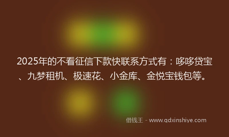 2025年的不看征信下款快联系方式有：哆哆贷宝、九梦租机、极速花、小金库、金悦宝钱包等。