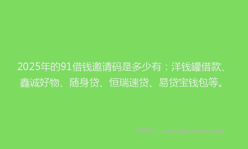 2025年的91借钱邀请码是多少有：洋钱罐借款、鑫诚好物、随身贷、恒瑞速贷、易贷宝钱包等。