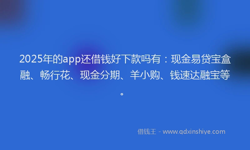 2025年的app还借钱好下款吗有：现金易贷宝盒融、畅行花、现金分期、羊小购、钱速达融宝等。