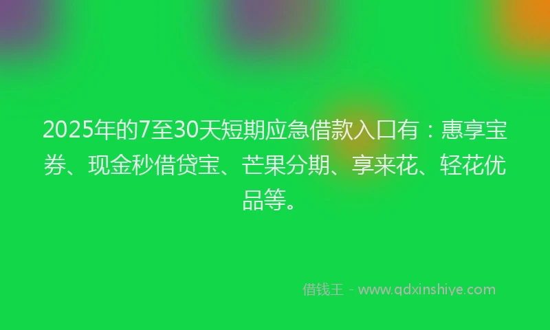 2025年的7至30天短期应急借款入口有：惠享宝券、现金秒借贷宝、芒果分期、享来花、轻花优品等。