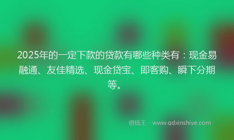 2025年的一定下款的贷款有哪些种类有：现金易融通、友佳精选、现金贷宝、即客购、瞬下分期等。