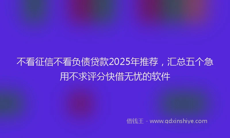不看征信不看负债贷款2025年推荐，汇总五个急用不求评分快借无忧的软件
