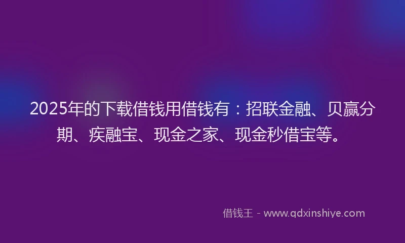 2025年的下载借钱用借钱有：招联金融、贝赢分期、疾融宝、现金之家、现金秒借宝等。