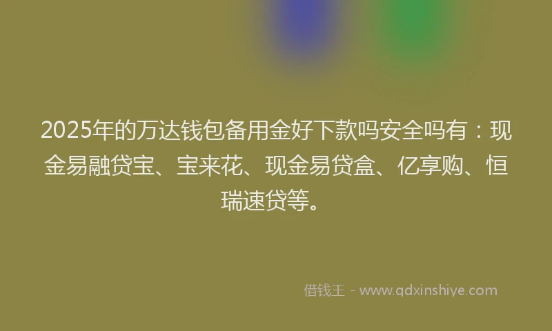 2025年的万达钱包备用金好下款吗安全吗有：现金易融贷宝、宝来花、现金易贷盒、亿享购、恒瑞速贷等。