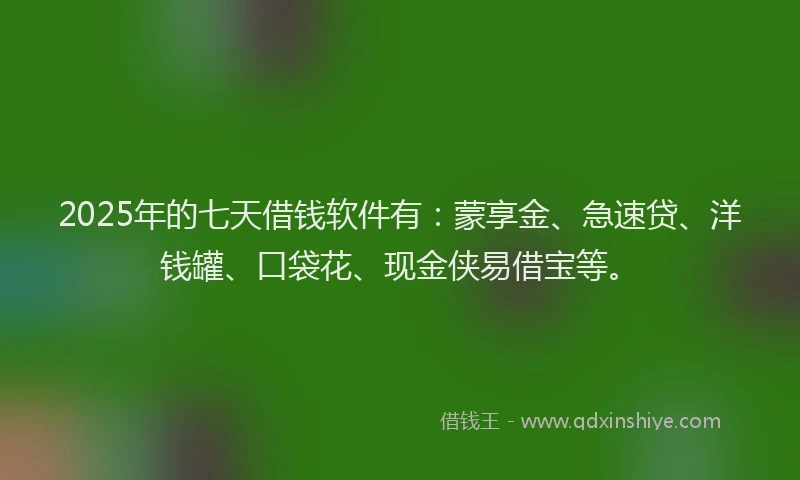 2025年的七天借钱软件有：蒙享金、急速贷、洋钱罐、口袋花、现金侠易借宝等。