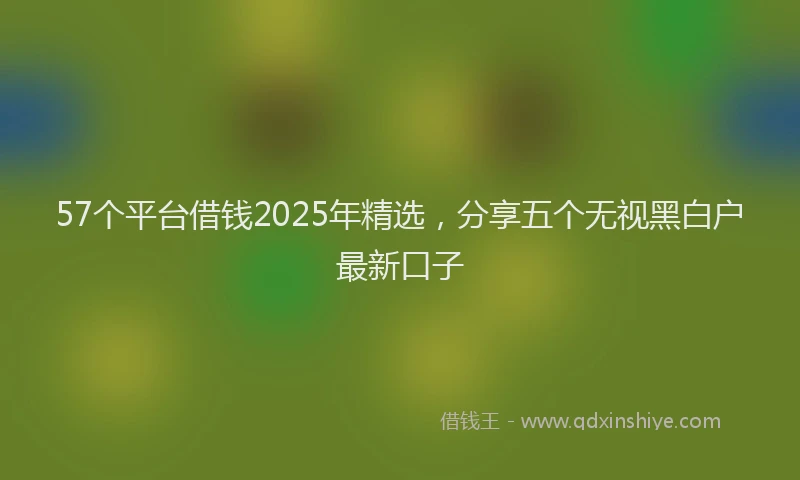57个平台借钱2025年精选，分享五个无视黑白户最新口子