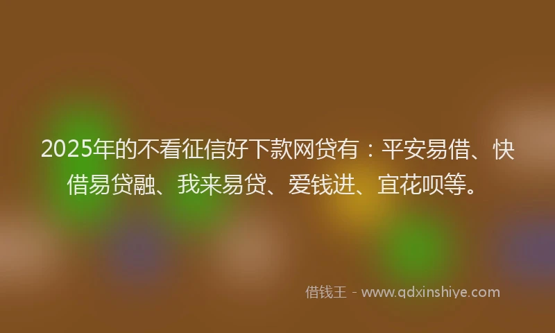 2025年的不看征信好下款网贷有：平安易借、快借易贷融、我来易贷、爱钱进、宜花呗等。