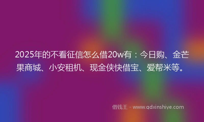 2025年的不看征信怎么借20w有：今日购、金芒果商城、小安租机、现金侠快借宝、爱帮米等。