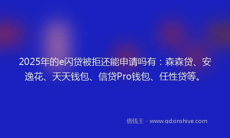 2025年的e闪贷被拒还能申请吗有：森森贷、安逸花、天天钱包、信贷Pro钱包、任性贷等。
