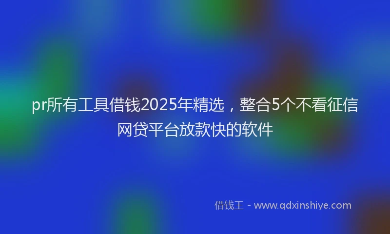 pr所有工具借钱2025年精选，整合5个不看征信网贷平台放款快的软件