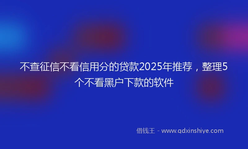 不查征信不看信用分的贷款2025年推荐，整理5个不看黑户下款的软件