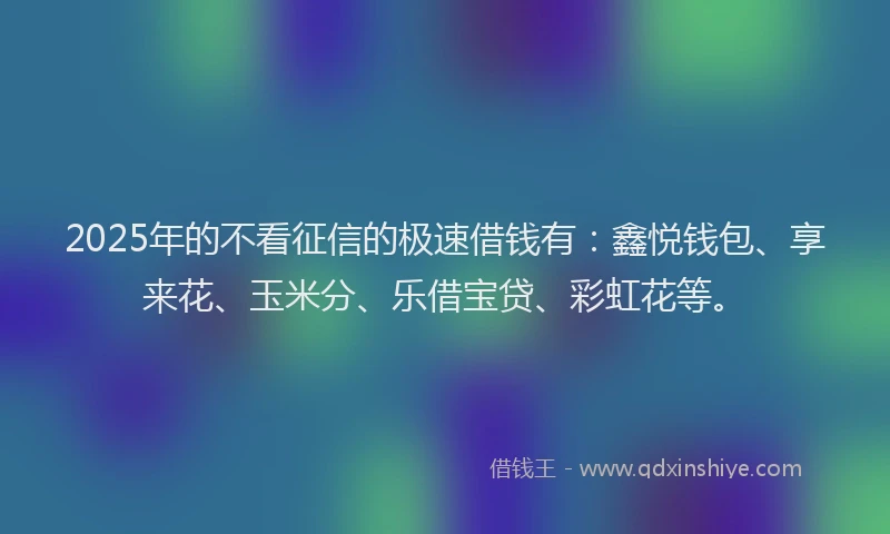 2025年的不看征信的极速借钱有：鑫悦钱包、享来花、玉米分、乐借宝贷、彩虹花等。