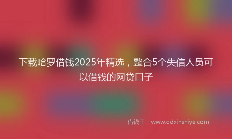 下载哈罗借钱2025年精选，整合5个失信人员可以借钱的网贷口子