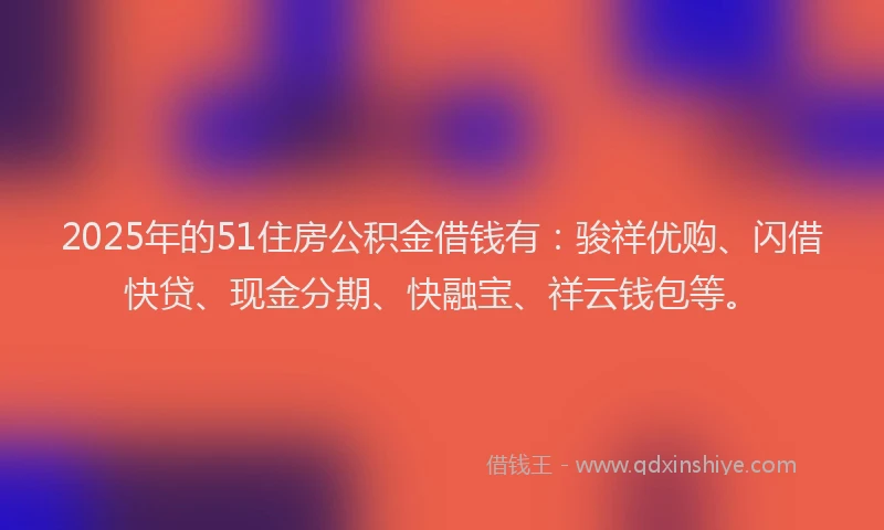2025年的51住房公积金借钱有：骏祥优购、闪借快贷、现金分期、快融宝、祥云钱包等。