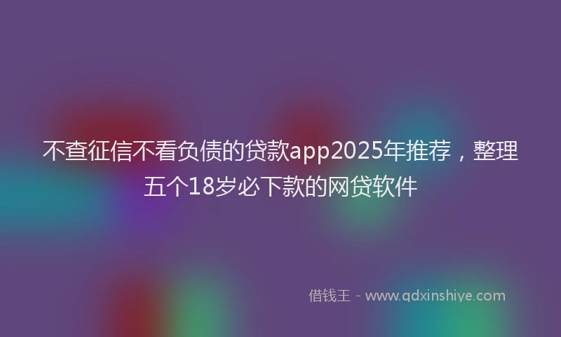 不查征信不看负债的贷款app2025年推荐，整理五个18岁必下款的网贷软件