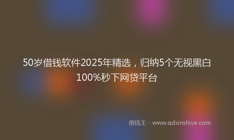 50岁借钱软件2025年精选，归纳5个无视黑白100%秒下网贷平台
