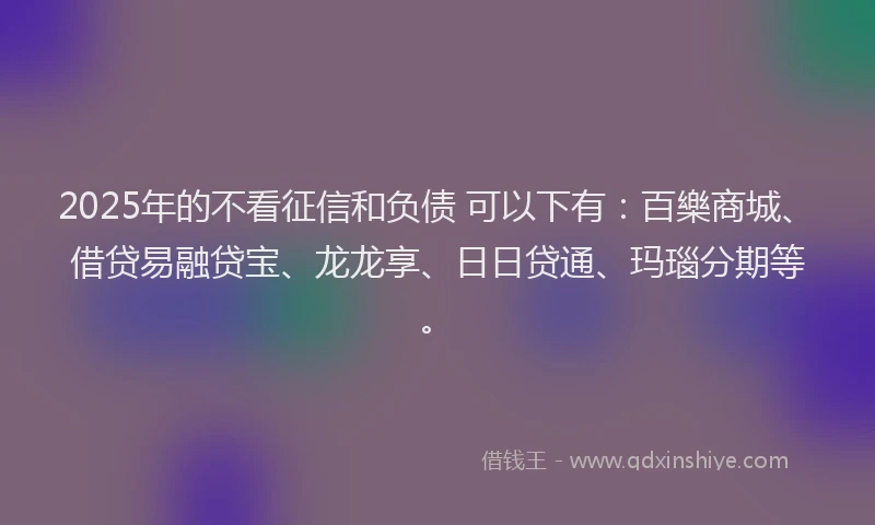 2025年的不看征信和负债 可以下有：百樂商城、借贷易融贷宝、龙龙享、日日贷通、玛瑙分期等。